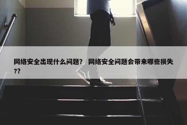 网络安全出现什么问题？ 网络安全问题会带来哪些损失?？