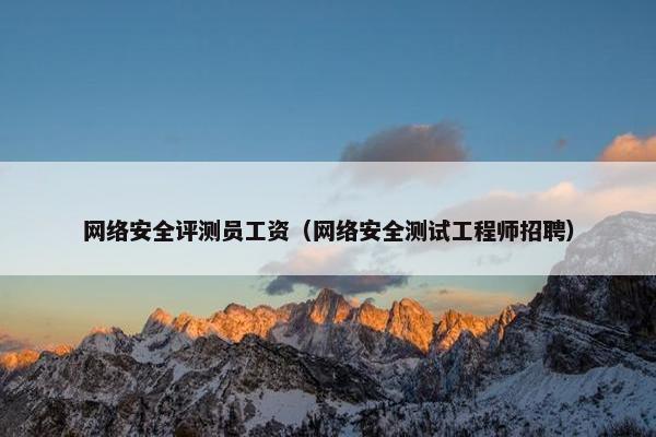 网络安全评测员工资（网络安全测试工程师招聘）