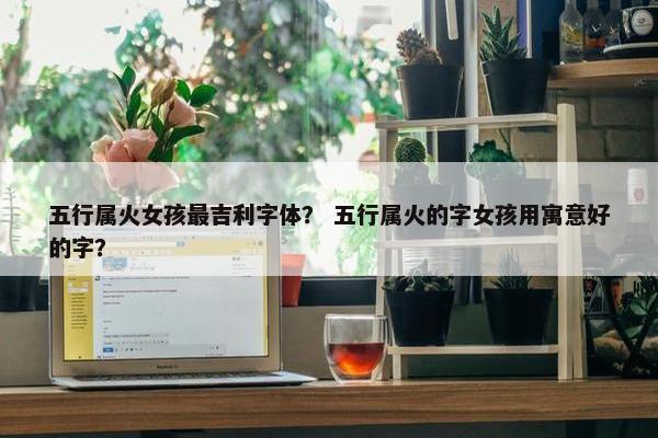 五行属火女孩最吉利字体？ 五行属火的字女孩用寓意好的字？