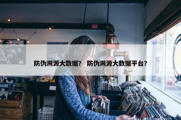 防伪溯源大数据？ 防伪溯源大数据平台？