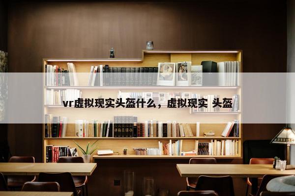 vr虚拟现实头盔什么，虚拟现实 头盔
