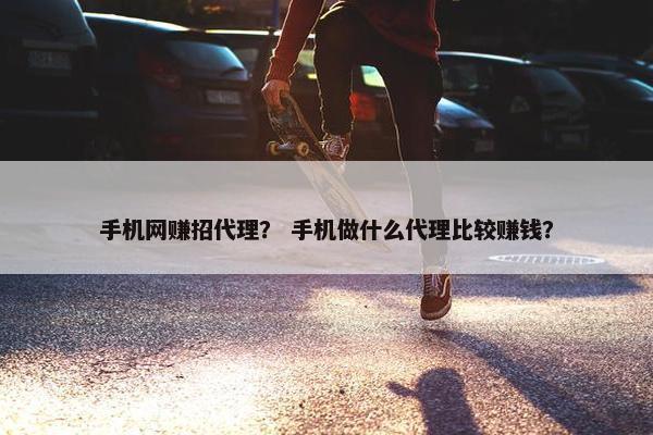 手机网赚招代理？ 手机做什么代理比较赚钱？