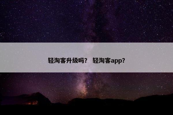 轻淘客升级吗? 轻淘客app? 轻淘客升级吗? 轻淘客app?