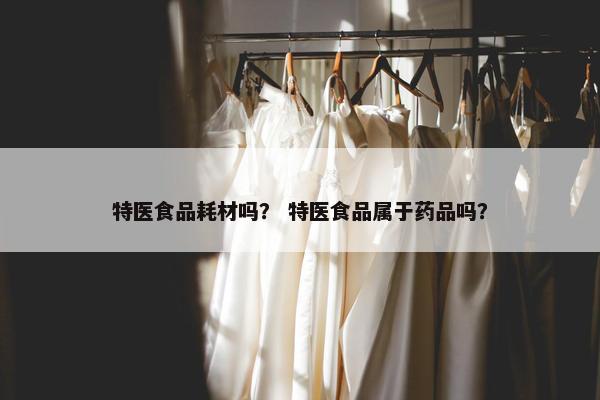 特医食品耗材吗？ 特医食品属于药品吗？