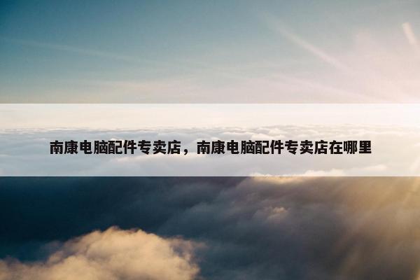 南康电脑配件专卖店，南康电脑配件专卖店在哪里