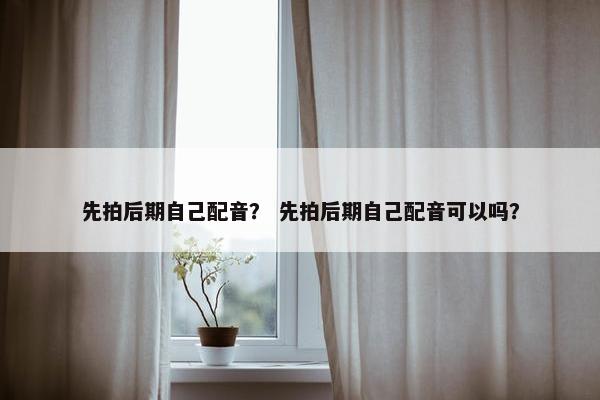 先拍后期自己配音？ 先拍后期自己配音可以吗？
