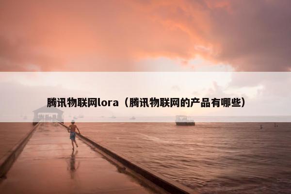 腾讯物联网lora（腾讯物联网的产品有哪些）