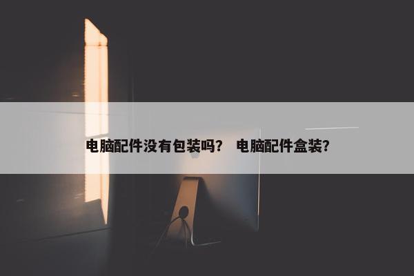 电脑配件没有包装吗？ 电脑配件盒装？