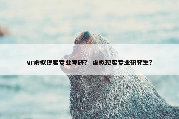 vr虚拟现实专业考研？ 虚拟现实专业研究生？