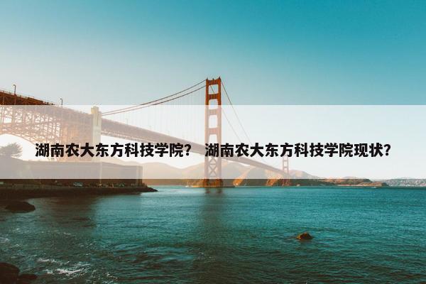 湖南农大东方科技学院？ 湖南农大东方科技学院现状？