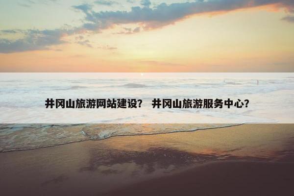 井冈山旅游网站建设？ 井冈山旅游服务中心？