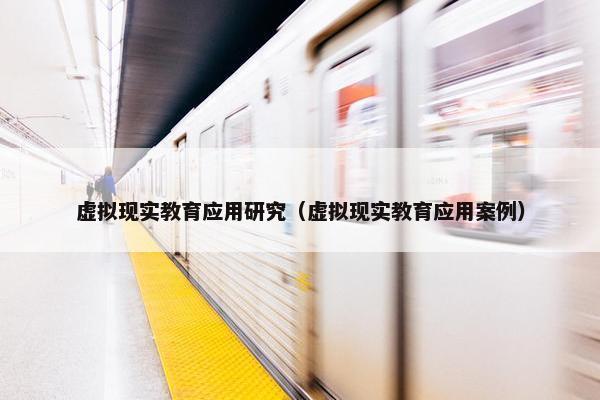 虚拟现实教育应用研究（虚拟现实教育应用案例）