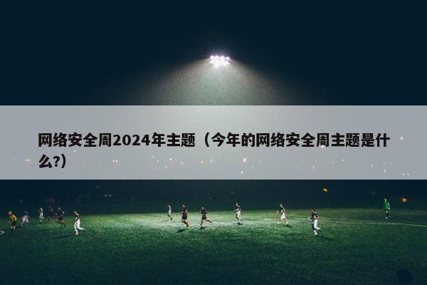 网络安全周2024年主题（今年的网络安全周主题是什么?）