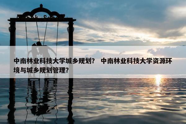 中南林业科技大学城乡规划？ 中南林业科技大学资源环境与城乡规划管理？