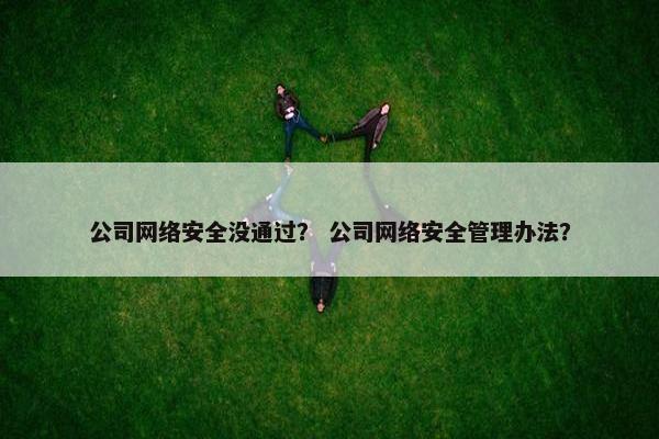公司网络安全没通过? 公司网络安全管理办法? 公司网络安全没通过? 公司网络安全管理办法?