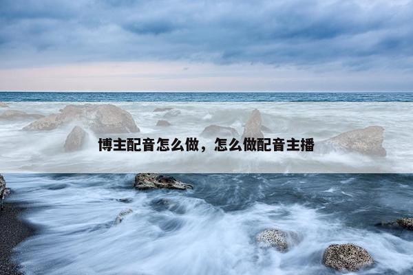 博主配音怎么做，怎么做配音主播