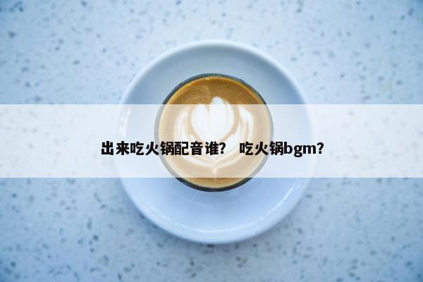 出来吃火锅配音谁？ 吃火锅bgm？