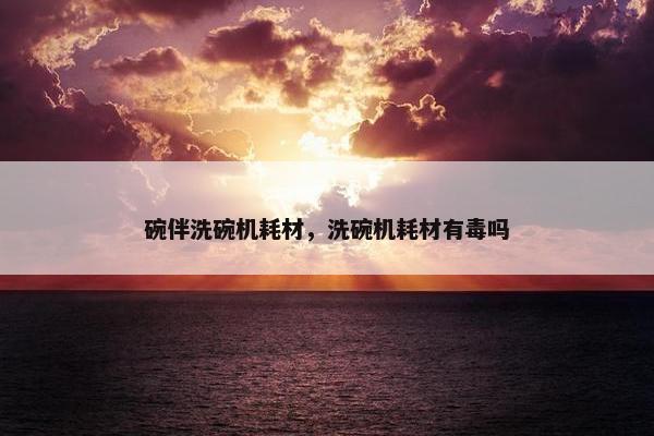 碗伴洗碗机耗材，洗碗机耗材有毒吗