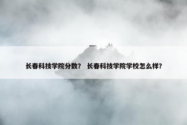 长春科技学院分数？ 长春科技学院学校怎么样？