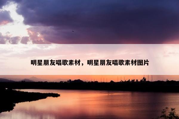 明星朋友唱歌素材，明星朋友唱歌素材图片