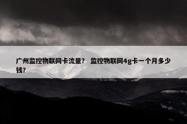 广州监控物联网卡流量？ 监控物联网4g卡一个月多少钱？