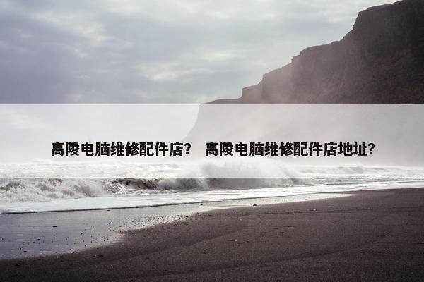 高陵电脑维修配件店？ 高陵电脑维修配件店地址？