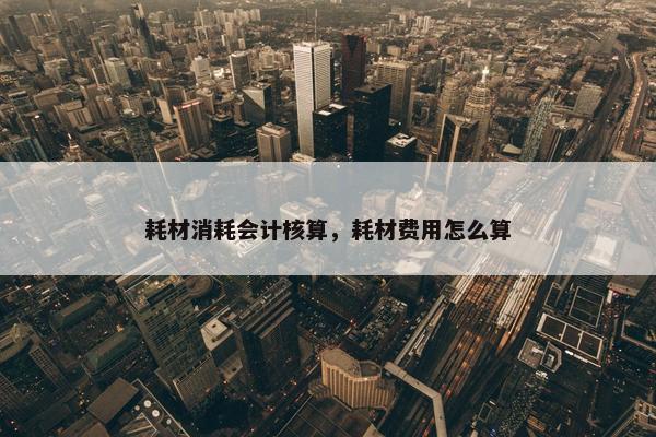 耗材消耗会计核算，耗材费用怎么算