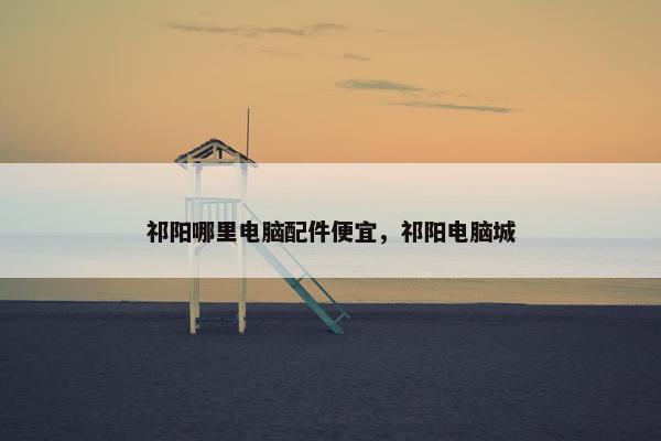 祁阳哪里电脑配件便宜，祁阳电脑城