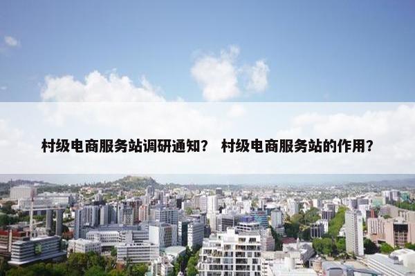 村级电商服务站调研通知？ 村级电商服务站的作用？