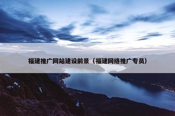 福建推广网站建设前景（福建网络推广专员）