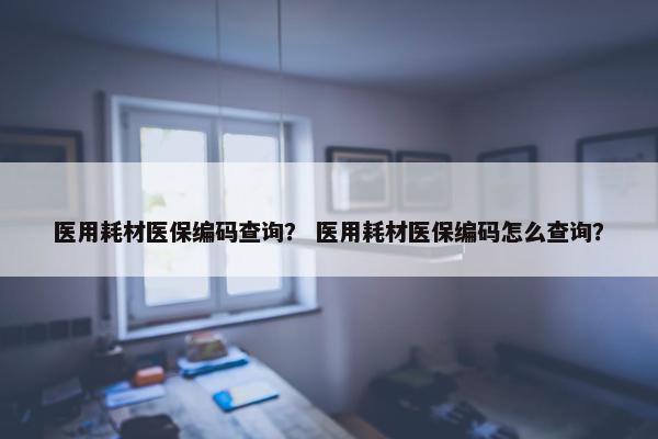 医用耗材医保编码查询？ 医用耗材医保编码怎么查询？