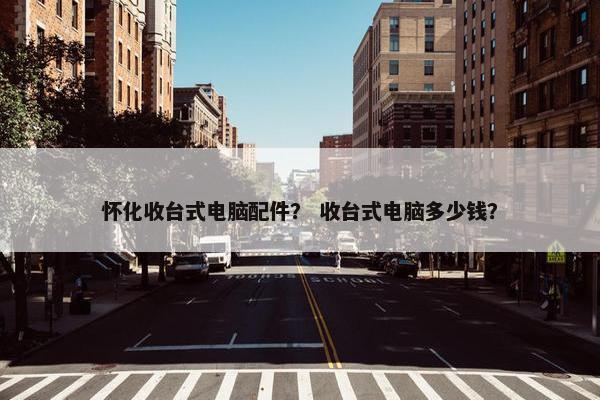 怀化收台式电脑配件？ 收台式电脑多少钱？
