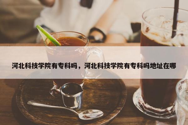 河北科技学院有专科吗，河北科技学院有专科吗地址在哪