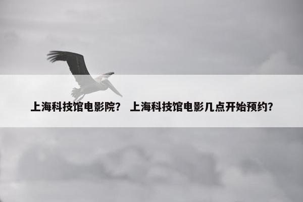 上海科技馆电影院？ 上海科技馆电影几点开始预约？