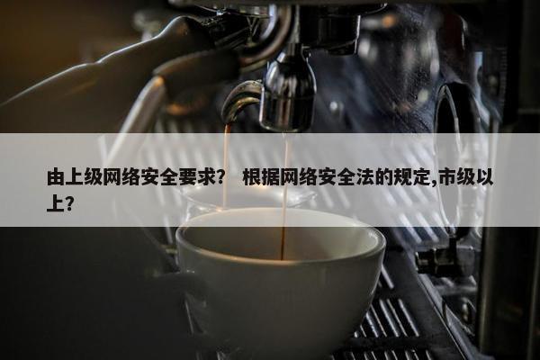 由上级网络安全要求？ 根据网络安全法的规定,市级以上？