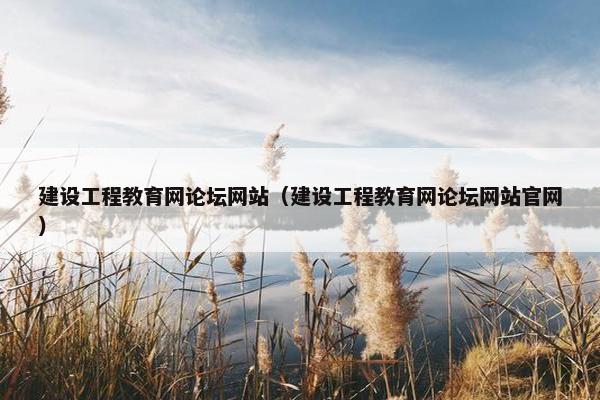 建设工程教育网论坛网站（建设工程教育网论坛网站官网）
