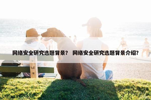 网络安全研究选题背景？ 网络安全研究选题背景介绍？