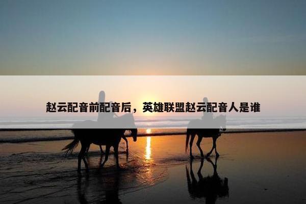 赵云配音前配音后，英雄联盟赵云配音人是谁