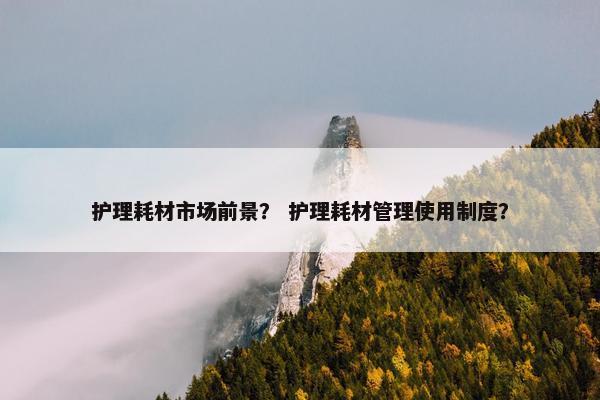 护理耗材市场前景？ 护理耗材管理使用制度？