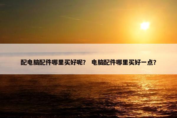 配电脑配件哪里买好呢？ 电脑配件哪里买好一点？