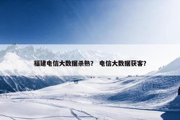 福建电信大数据杀熟？ 电信大数据获客？