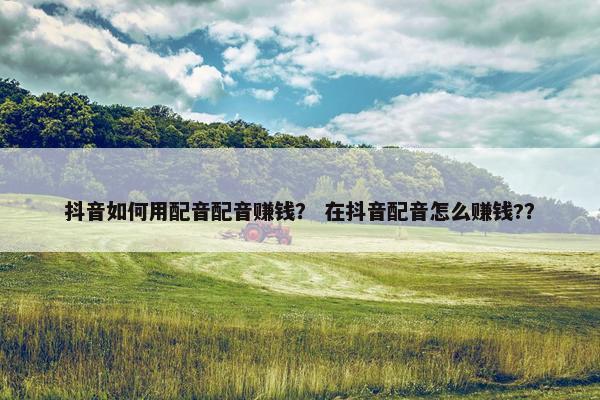 抖音如何用配音配音赚钱？ 在抖音配音怎么赚钱?？