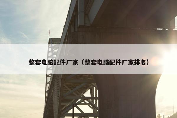 整套电脑配件厂家（整套电脑配件厂家排名）