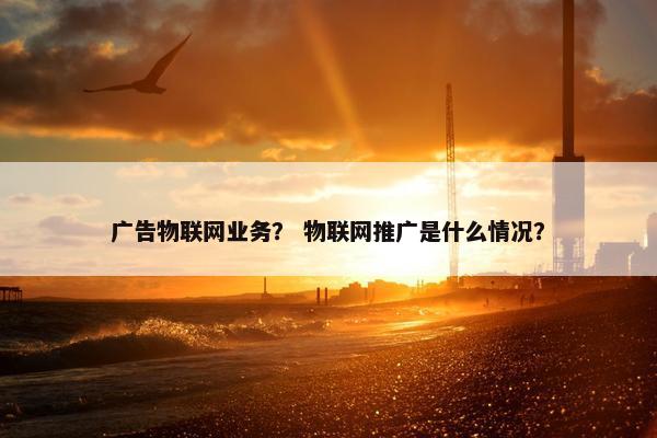 广告物联网业务？ 物联网推广是什么情况？