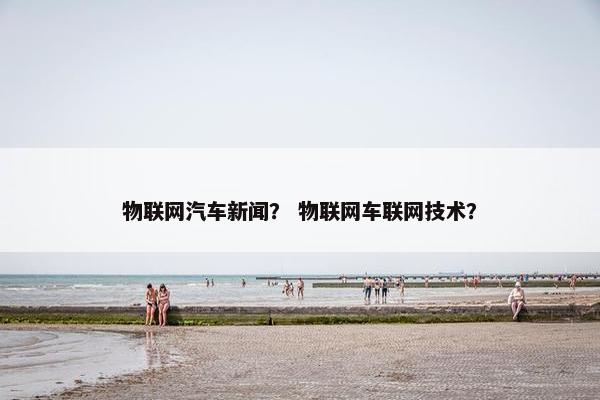 物联网汽车新闻？ 物联网车联网技术？