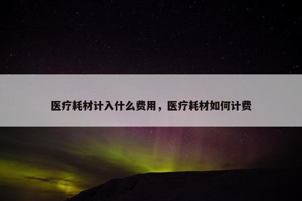 医疗耗材计入什么费用，医疗耗材如何计费
