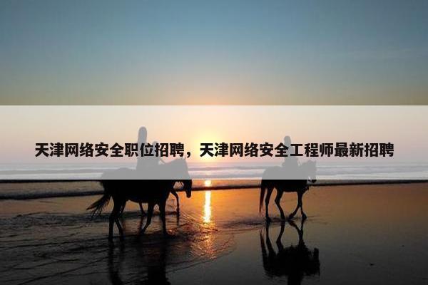 天津网络安全职位招聘，天津网络安全工程师最新招聘