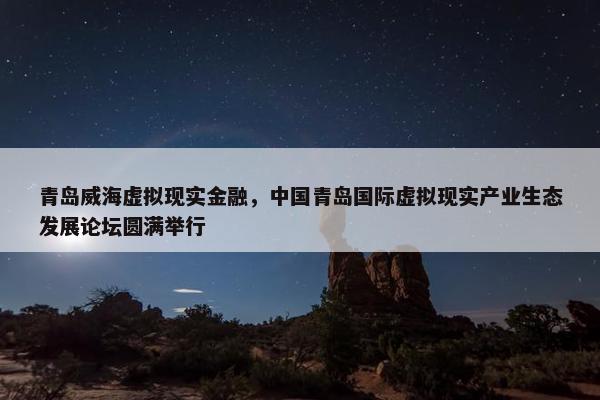 青岛威海虚拟现实金融，中国青岛国际虚拟现实产业生态发展论坛圆满举行