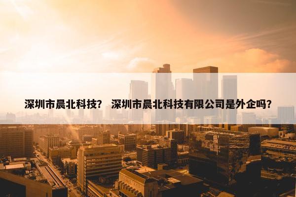 深圳市晨北科技？ 深圳市晨北科技有限公司是外企吗？