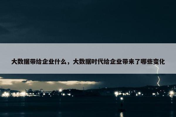 大数据带给企业什么，大数据时代给企业带来了哪些变化